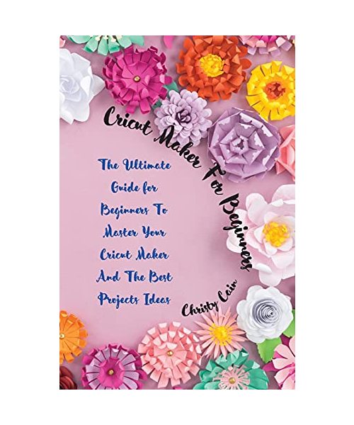 Cricut Maker for beginners: The Ultimate Guide for Beginners To Master Your Cricut Maker And The Best Projects Ideas