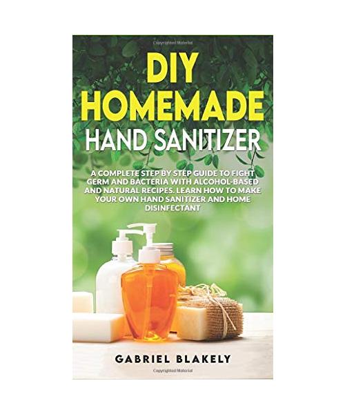 Diy Homemade Hand Sanitizer: A Complete Step By Step Guide To Fight Germ And Bacteria With Alcohol-Based And Natural Recipes. Learn How To Make You