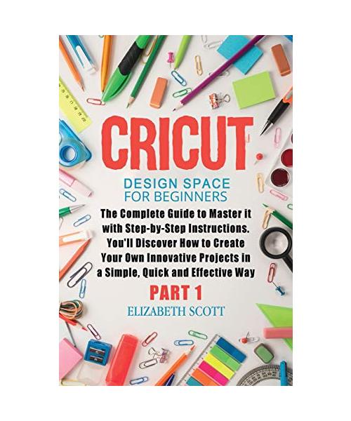 Cricut Design Space for Beginners: The Complete Guide to Master it with Step-by-Step Instructions. You'll Discover How to Create Your Own Innovative P