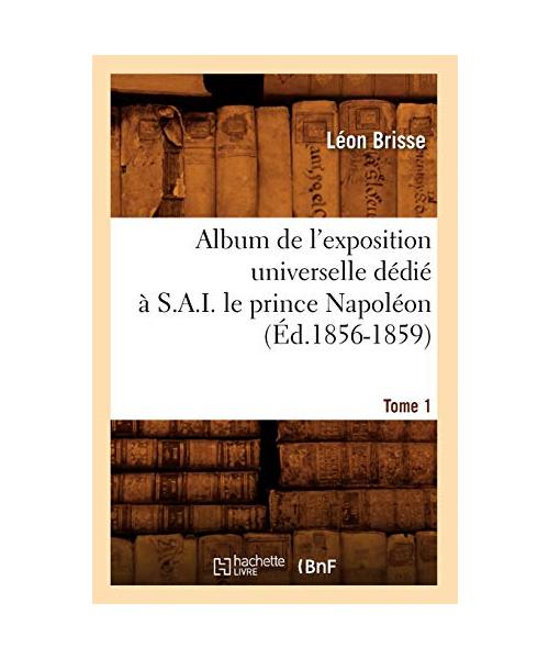 Album de l'exposition universelle dédié à S. A. I. le prince Napoléon. Tome 1 (Éd.1856-1859)