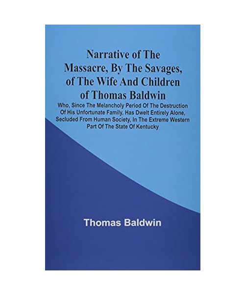 Narrative Of The Massacre, By The Savages, Of The Wife And Children Of Thomas Baldwin, Who, Since The Melancholy Period Of The Destruction Of His Unfortunate Family, Has Dwelt Entirely Alone, Secluded From Human Society, In The Extreme Western Part Of The