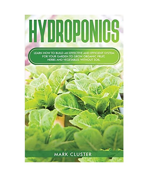 Hydroponics: Learn How to Build an Effective and Efficient System for Your Garden to Grow Organic Fruit, Herbs and Vegetables Witho