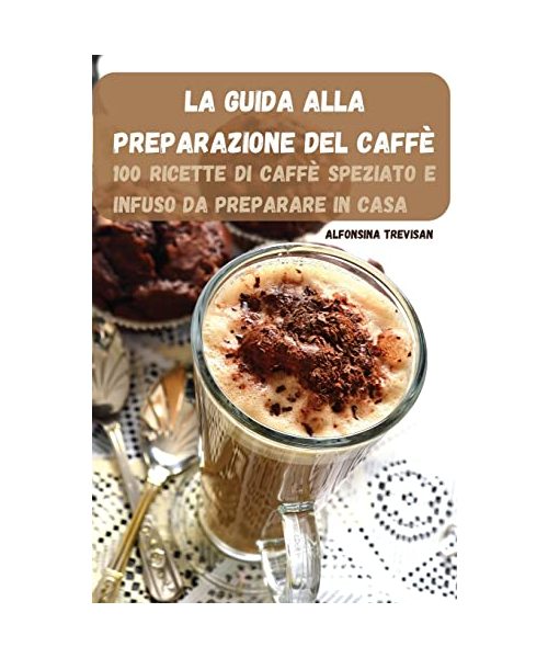 La Guida Alla Preparazione del Caffè: 100 Ricette Di Caffè Speziato E Infuso Da Preparare in Casa