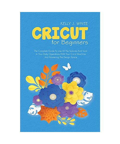 Cricut For Beginners: The Complete Guide To Use All The Features And Tools In Your Daily Operations With Your Cricut Machine And Mastering T