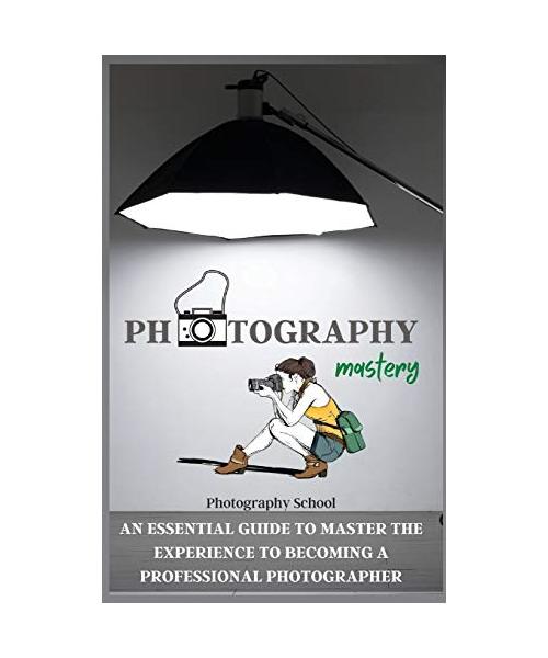 Photography Mastery: An Essential Guide To Master The Experience To Becoming A Professional Photographer.