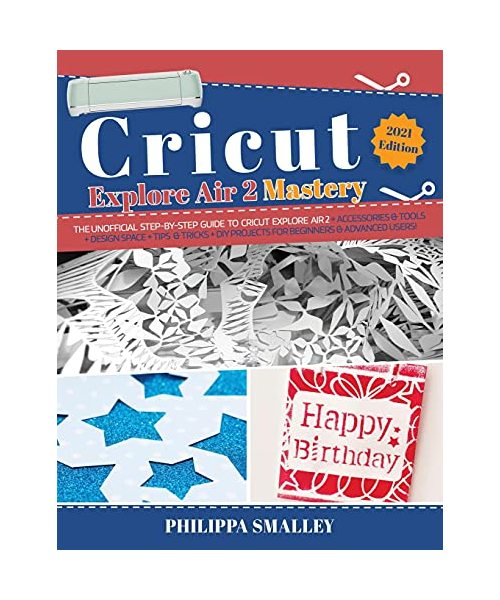 Cricut Explore Air 2 Mastery: The Unofficial Step-By-Step Guide to Cricut Explore Air 2 + Accessories and Tools + Design Space + Tips and Tricks + D