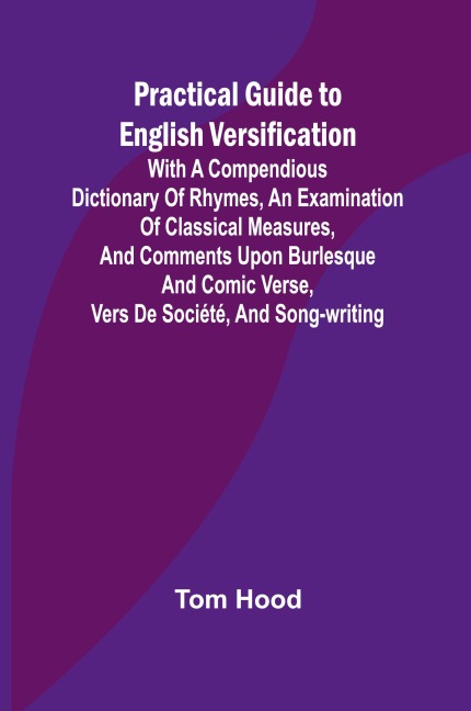 Practical Guide to English Versification; With a Compendious Dictionary of Rhymes, an Examination of Classical Measures, and Comments Upon Burlesque and Comic Verse, Vers de Société, and Song-writing
