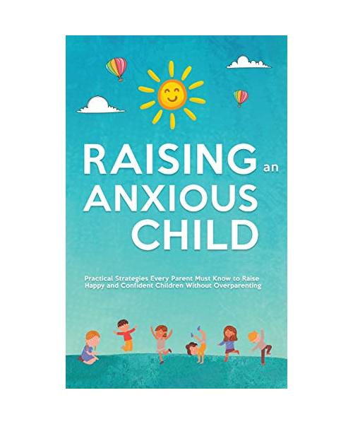 Raising an Anxious Child: Practical Strategies Every Parent Must Know to Raise Happy and Confident Children Without Overparenting