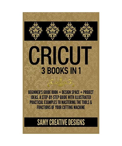 Cricut: 3 Books in 1: Beginner's Guide Book + Design Space + Project Ideas. A Step-by-Step Guide with Illustrated Practical Ex
