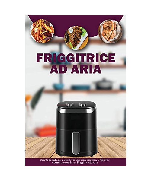 Friggitrice ad Aria: Ricette Sane, Facili e Veloci per Cuocere, Friggere, Grigliare ed Arrostire con la tua Friggitrice ad Aria- Air Fryer