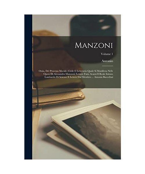 Manzoni; ossia, Del processo morale, civile e letterario quale si manifesta nelle opere di Alessandro Manzoni; letture fatte avanti il Reale Istituto lombardo di scienze e lettere dal membro ... Antonio Buccellati; Volume 1
