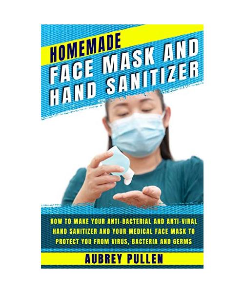 Homemade Face Mask and Hand Sanitizer: How To Make Your Anti-bacterial And Anti-Viral Hand Sanitizer And Your Medical Face Mask To Protect You From Vi