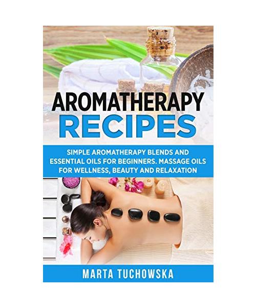 Aromatherapy Recipes: Simple Aromatherapy Blends and Essential Oils for Beginners. Massage Oils for Wellness, Beauty and Relaxation