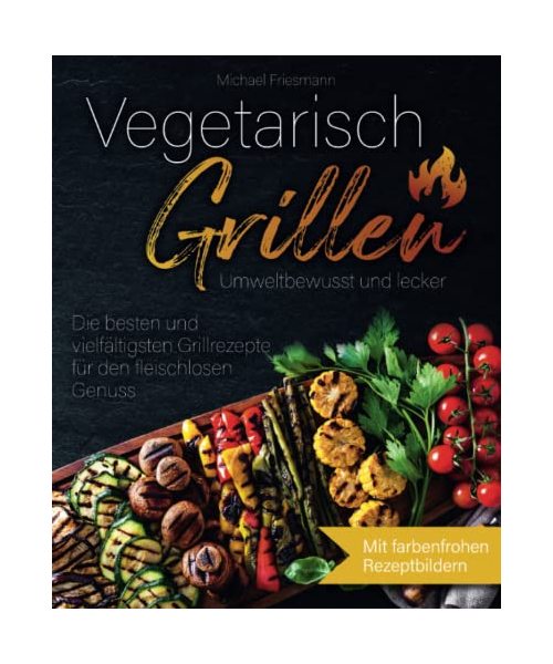 Vegetarisch Grillen: Umweltbewusst und lecker - Die besten und vielfältigsten Grillrezepte für den fleischlosen Genuss