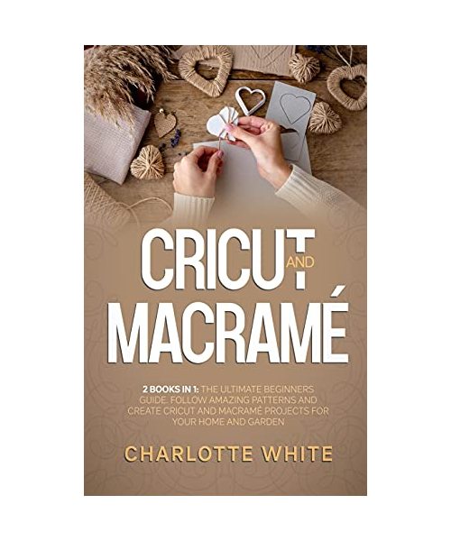 Cricut and Macrame: 2 Books in 1: The Ultimate Beginners Guide. Follow Amazing Patterns and Create Cricut and Macrame Projects for Your Ho