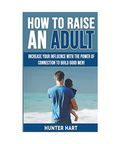 How to Raise an Adult: Increase your Influence with The Power of Connection to Build Good Men! How to Raise a Boy, Break Free of the Overpare